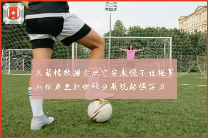 火箭惜败掘金坎宁安表现不佳拖累杰伦库里狂砍48分展现超强实力