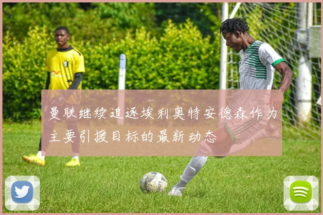 曼联继续追逐埃利奥特安德森作为主要引援目标的最新动态