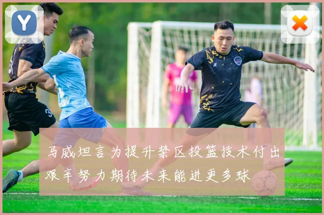 马威坦言为提升禁区投篮技术付出艰辛努力期待未来能进更多球