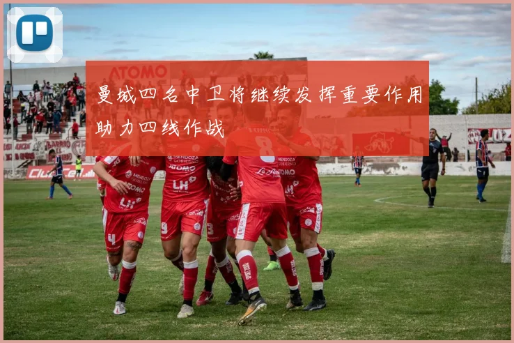 曼城四名中卫将继续发挥重要作用助力四线作战