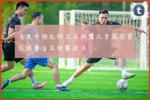 马里中场孔特正式加盟北京国安曾在格鲁吉亚联赛效力