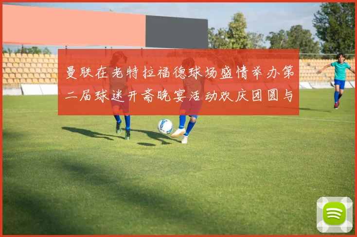 曼联在老特拉福德球场盛情举办第二届球迷开斋晚宴活动欢庆团圆与友谊