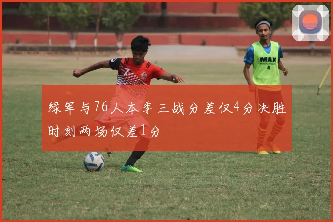 绿军与76人本季三战分差仅4分决胜时刻两场仅差1分