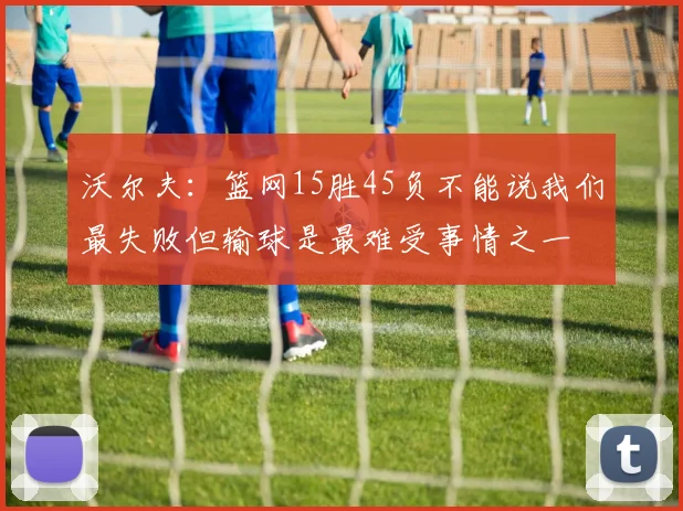 沃尔夫：篮网15胜45负不能说我们最失败但输球是最难受事情之一