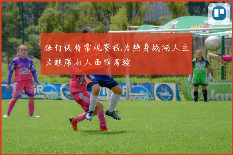 独行侠将常规赛视为热身战湖人主力缺席七人面临考验