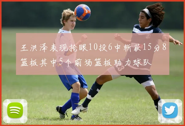 王洪泽表现抢眼10投6中斩获15分8篮板其中5个前场篮板助力球队
