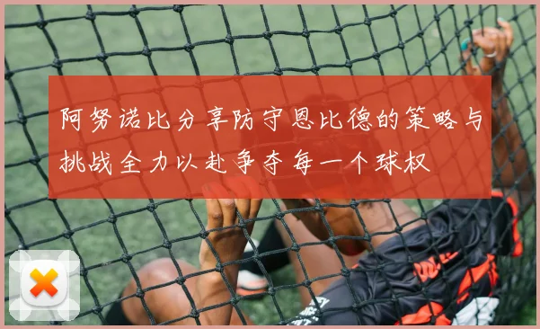 阿努诺比分享防守恩比德的策略与挑战全力以赴争夺每一个球权