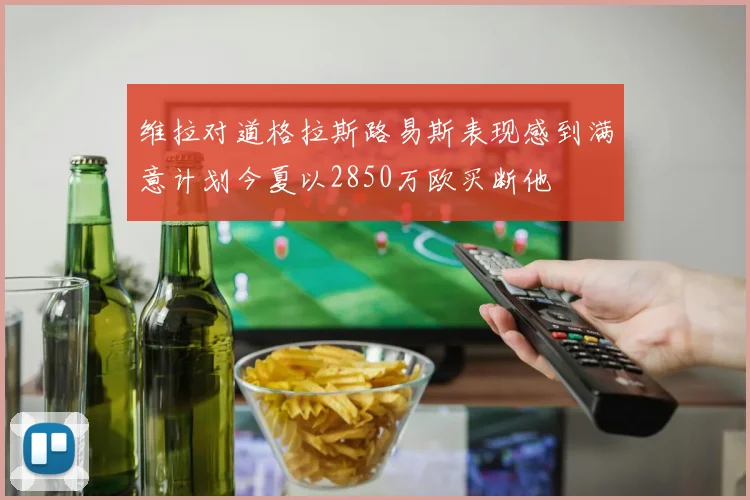维拉对道格拉斯路易斯表现感到满意计划今夏以2850万欧买断他
