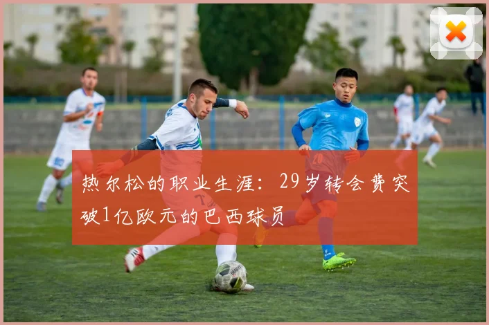 热尔松的职业生涯：29岁转会费突破1亿欧元的巴西球员