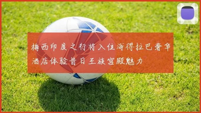 梅西印度之行将入住海得拉巴奢华酒店体验昔日王族宫殿魅力